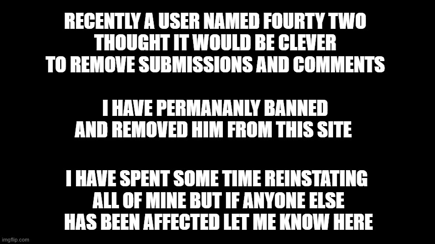 Important Announcement | RECENTLY A USER NAMED FOURTY TWO
THOUGHT IT WOULD BE CLEVER TO REMOVE SUBMISSIONS AND COMMENTS; I HAVE PERMANANLY BANNED AND REMOVED HIM FROM THIS SITE; I HAVE SPENT SOME TIME REINSTATING
 ALL OF MINE BUT IF ANYONE ELSE
 HAS BEEN AFFECTED LET ME KNOW HERE | image tagged in black square | made w/ Imgflip meme maker