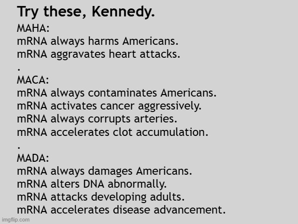 Kennedy fiddles with health acronyms while mRNA shots poison children | Try these, Kennedy. MAHA:
mRNA always harms Americans.
mRNA aggravates heart attacks.
.
MACA:
mRNA always contaminates Americans.
mRNA activates cancer aggressively.
mRNA always corrupts arteries.
mRNA accelerates clot accumulation.
.
MADA:
mRNA always damages Americans.
mRNA alters DNA abnormally.
mRNA attacks developing adults.
mRNA accelerates disease advancement. | image tagged in vaccines,vaccine,vaccination,covid vaccine,vaccinations,maga | made w/ Imgflip meme maker