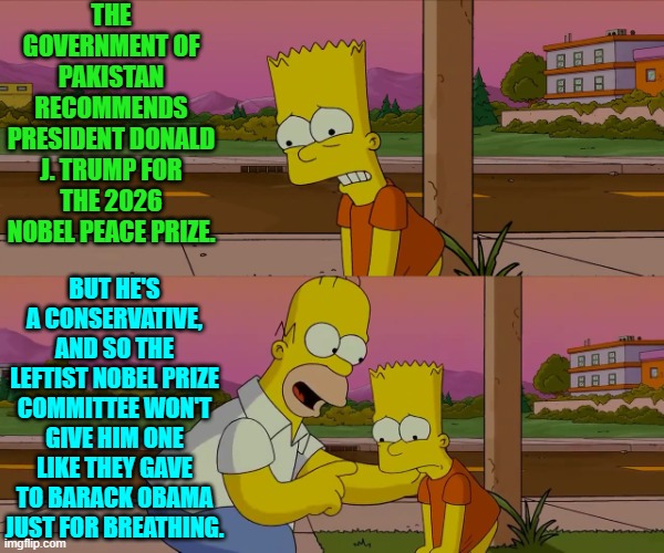 Conservative always have to EARN their rewards in life. | THE GOVERNMENT OF PAKISTAN RECOMMENDS PRESIDENT DONALD J. TRUMP FOR THE 2026 NOBEL PEACE PRIZE. BUT HE'S A CONSERVATIVE, AND SO THE LEFTIST NOBEL PRIZE COMMITTEE WON'T GIVE HIM ONE LIKE THEY GAVE TO BARACK OBAMA JUST FOR BREATHING. | image tagged in homer and bart worst day so far | made w/ Imgflip meme maker