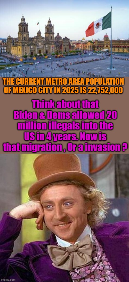 Sounds like a invasion to me. | THE CURRENT METRO AREA POPULATION OF MEXICO CITY IN 2025 IS 22,752,000; Think about that Biden & Dems allowed 20 million illegals into the US in 4 years. Now is that migration , Or a invasion ? | image tagged in memes,creepy condescending wonka | made w/ Imgflip meme maker
