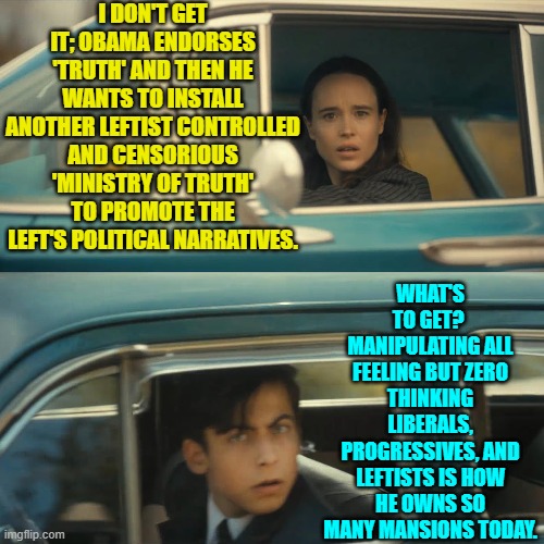 When the bulk of your voters either don't think or don't CARE about ethics, they're easy game. | I DON'T GET IT; OBAMA ENDORSES 'TRUTH' AND THEN HE WANTS TO INSTALL ANOTHER LEFTIST CONTROLLED AND CENSORIOUS 'MINISTRY OF TRUTH' TO PROMOTE THE LEFT'S POLITICAL NARRATIVES. WHAT'S TO GET?  MANIPULATING ALL FEELING BUT ZERO THINKING LIBERALS, PROGRESSIVES, AND LEFTISTS IS HOW HE OWNS SO MANY MANSIONS TODAY. | image tagged in umbrella academy meme | made w/ Imgflip meme maker