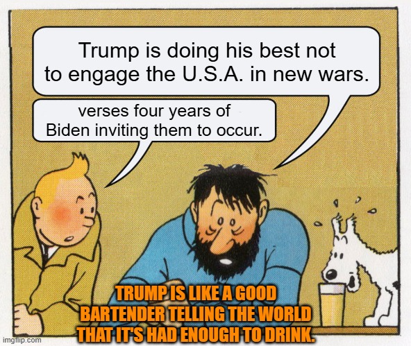 Too many national leaders are seeing the solution for their self-generated 'political' problems in war. | Trump is doing his best not to engage the U.S.A. in new wars. verses four years of Biden inviting them to occur. TRUMP IS LIKE A GOOD BARTENDER TELLING THE WORLD THAT IT'S HAD ENOUGH TO DRINK. | image tagged in what a week huh | made w/ Imgflip meme maker