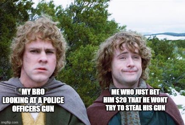 this isnt just me right? | ME WHO JUST BET HIM $20 THAT HE WONT TRY TO STEAL HIS GUN; MY BRO LOOKING AT A POLICE OFFICERS GUN | image tagged in second breakfast | made w/ Imgflip meme maker