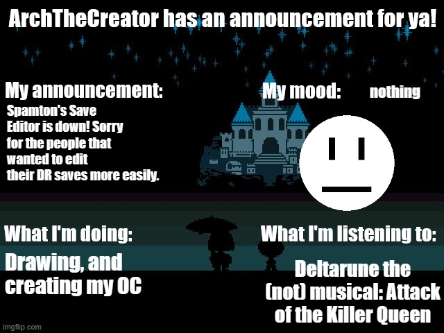HEY EVERY ! | nothing; Spamton's Save Editor is down! Sorry for the people that wanted to edit their DR saves more easily. Drawing, and creating my OC; Deltarune the (not) musical: Attack of the Killer Queen | image tagged in archthecreator announcement template | made w/ Imgflip meme maker