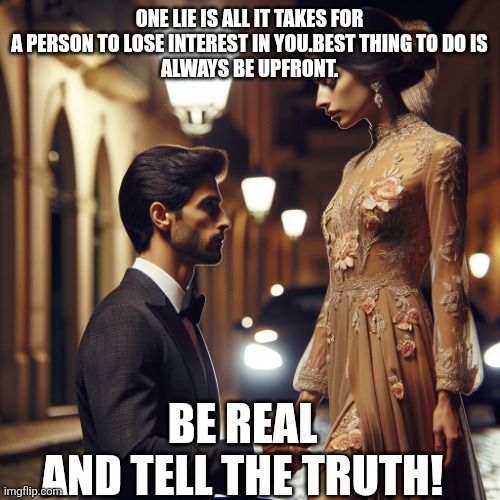 Respect | ONE LIE IS ALL IT TAKES FOR A PERSON TO LOSE INTEREST IN YOU.BEST THING TO DO IS
ALWAYS BE UPFRONT. BE REAL
AND TELL THE TRUTH! | image tagged in truth | made w/ Imgflip meme maker