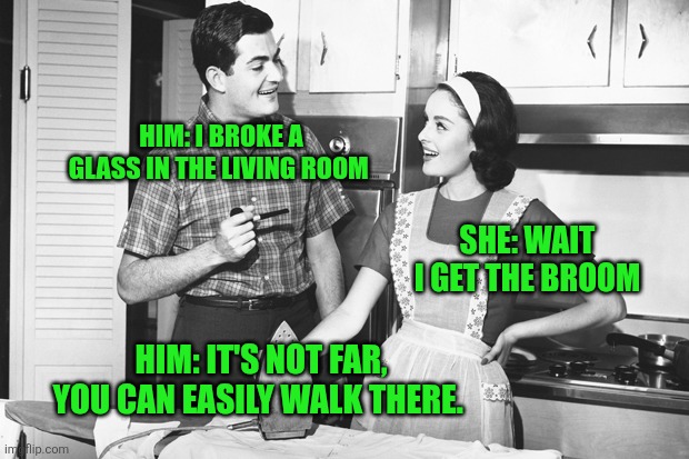 Broken glass | HIM: I BROKE A GLASS IN THE LIVING ROOM; SHE: WAIT I GET THE BROOM; HIM: IT'S NOT FAR, YOU CAN EASILY WALK THERE. | image tagged in vintage husband and wife | made w/ Imgflip meme maker