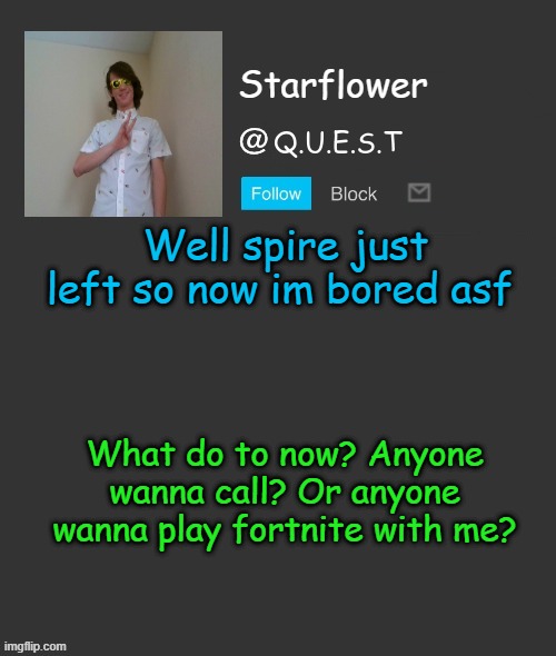 Starflower quest template | Well spire just left so now im bored asf; What do to now? Anyone wanna call? Or anyone wanna play fortnite with me? | image tagged in starflower quest template | made w/ Imgflip meme maker