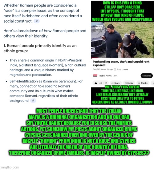 Funny | MOST PEOPLE UNDERSTAND THAT THE ITALIAN MAFIA IS A CRIMINAL ORGANIZATION AND NO ONE CAN SAY YOU'RE RACIST BECAUSE YOU DISCUSS THE MAFIA'S ACTIONS. YET SOMEHOW MY POSTS ABOUT ORGANIZED CRIME GYPSIES GETS BANNED OVER AND OVER BY THE GENIUS OF IMGFLIP. "ROMANI" FROM INDIA IS NOT A RACE, AND GYPSIES ARE LITERALLY THE MAFIA OF THE COUNTRY OF INDIA. THEREFORE ORGANIZED CRIME FAMILIES. IS IMGFLIP OWNED BY GYPSIES?? | image tagged in funny,imgflip,criminals,exposed,race,that's how mafia works | made w/ Imgflip meme maker