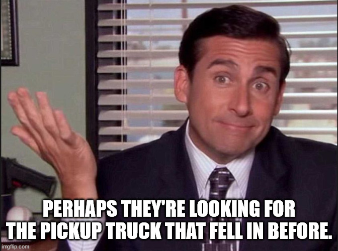 Michael Scott | PERHAPS THEY'RE LOOKING FOR THE PICKUP TRUCK THAT FELL IN BEFORE. | image tagged in michael scott | made w/ Imgflip meme maker