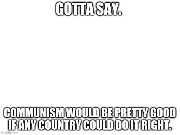 sadly, no country has ever done it right. | GOTTA SAY. COMMUNISM WOULD BE PRETTY GOOD IF ANY COUNTRY COULD DO IT RIGHT. | made w/ Imgflip meme maker