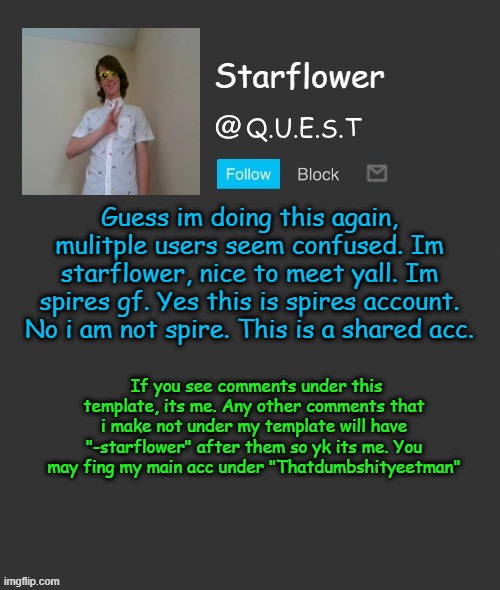 :3 | Guess im doing this again, mulitple users seem confused. Im starflower, nice to meet yall. Im spires gf. Yes this is spires account. No i am not spire. This is a shared acc. If you see comments under this template, its me. Any other comments that i make not under my template will have "-starflower" after them so yk its me. You may fing my main acc under "Thatdumbshityeetman" | image tagged in starflower quest template | made w/ Imgflip meme maker