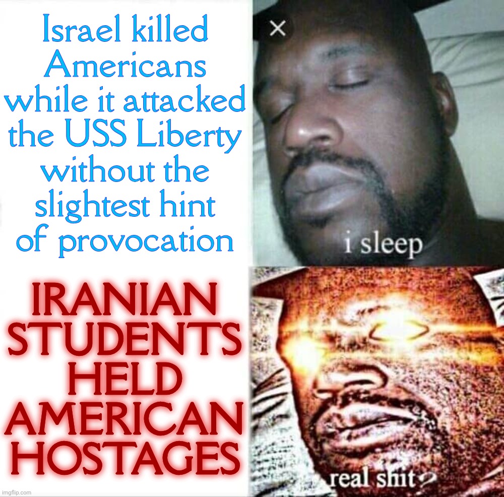 Israel killed
Americans
while it attacked
the USS Liberty
without the
slightest hint
of provocation; IRANIAN
STUDENTS
HELD
AMERICAN
HOSTAGES | made w/ Imgflip meme maker