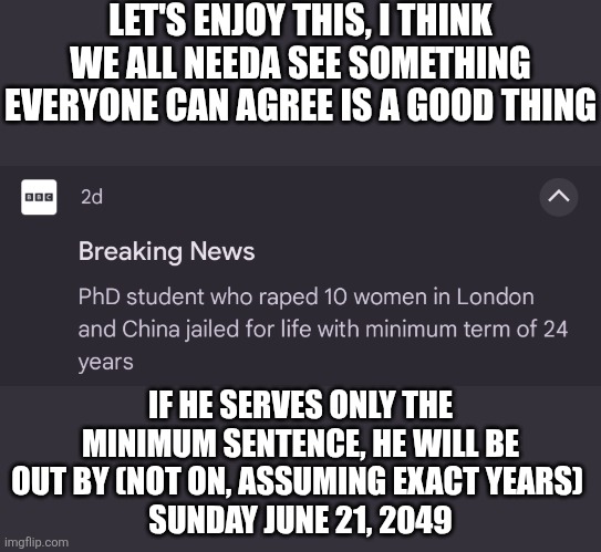 Hopefully he lasts less than that (as in his lifespan) | LET'S ENJOY THIS, I THINK WE ALL NEEDA SEE SOMETHING EVERYONE CAN AGREE IS A GOOD THING; IF HE SERVES ONLY THE MINIMUM SENTENCE, HE WILL BE OUT BY (NOT ON, ASSUMING EXACT YEARS) 
SUNDAY JUNE 21, 2049 | made w/ Imgflip meme maker