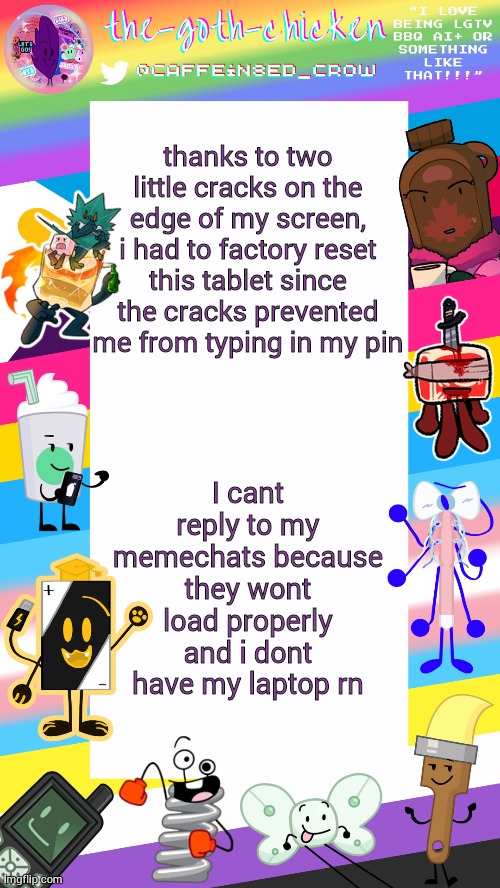 and of course this happens once one of my partners says he thinks he has appendicitis | thanks to two little cracks on the edge of my screen, i had to factory reset this tablet since the cracks prevented me from typing in my pin; I cant reply to my memechats because they wont load properly and i dont have my laptop rn | image tagged in the-goth-chicken's pride announcement template | made w/ Imgflip meme maker