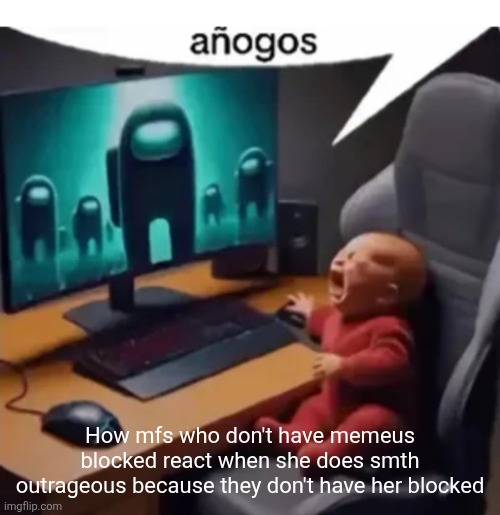 anogos | How mfs who don't have memeus blocked react when she does smth outrageous because they don't have her blocked | image tagged in anogos | made w/ Imgflip meme maker