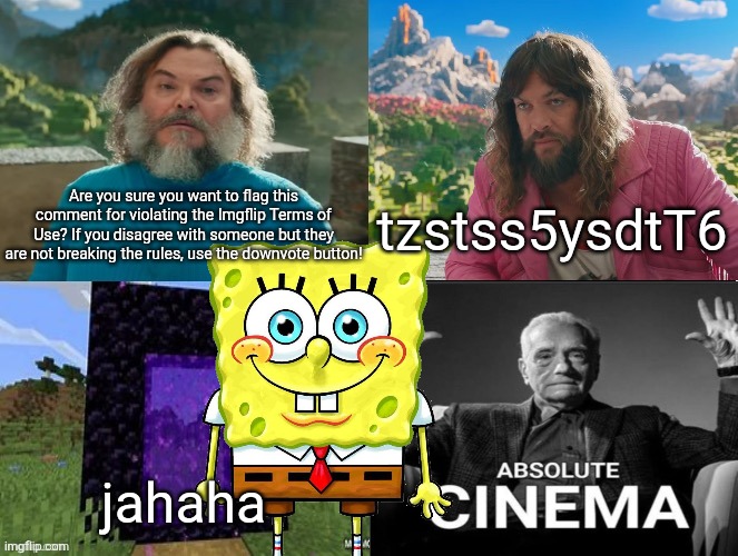 Minecraft Absolute Cinema | Are you sure you want to flag this comment for violating the Imgflip Terms of Use? If you disagree with someone but they are not breaking the rules, use the downvote button! tzstss5ysdtT6; jahaha | image tagged in minecraft absolute cinema | made w/ Imgflip meme maker