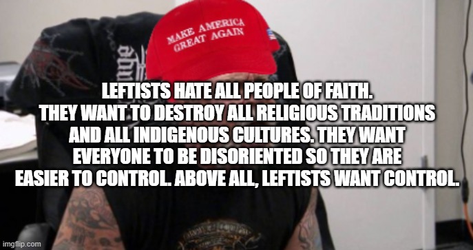 Someone said this! | LEFTISTS HATE ALL PEOPLE OF FAITH. THEY WANT TO DESTROY ALL RELIGIOUS TRADITIONS AND ALL INDIGENOUS CULTURES. THEY WANT EVERYONE TO BE DISORIENTED SO THEY ARE EASIER TO CONTROL. ABOVE ALL, LEFTISTS WANT CONTROL. | image tagged in maga idiot | made w/ Imgflip meme maker