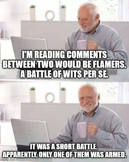 Battle of wits | I'M READING COMMENTS BETWEEN TWO WOULD BE FLAMERS.
A BATTLE OF WITS PER SE. IT WAS A SHORT BATTLE. 
APPARENTLY, ONLY ONE OF THEM WAS ARMED. | image tagged in memes,hide the pain harold,flame wars,know your topic,pick your battles | made w/ Imgflip meme maker