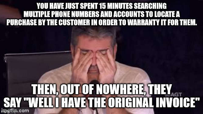 Why people leave Customer Service | YOU HAVE JUST SPENT 15 MINUTES SEARCHING MULTIPLE PHONE NUMBERS AND ACCOUNTS TO LOCATE A PURCHASE BY THE CUSTOMER IN ORDER TO WARRANTY IT FOR THEM. THEN, OUT OF NOWHERE, THEY SAY "WELL I HAVE THE ORIGINAL INVOICE" | image tagged in frustrated simon cowell,customer service,keep your receipt,show your receipt | made w/ Imgflip meme maker