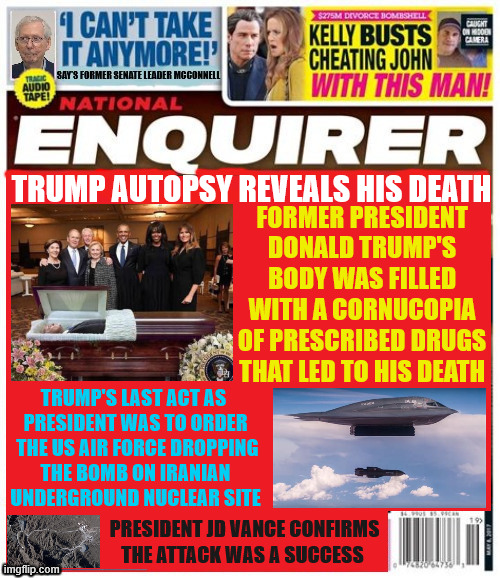 National Enquirer Trump Autopsy | FORMER PRESIDENT DONALD TRUMP'S BODY WAS FILLED WITH A CORNUCOPIA OF PRESCRIBED DRUGS THAT LED TO HIS DEATH; TRUMP AUTOPSY REVEALS HIS DEATH; TRUMP'S LAST ACT AS 
PRESIDENT WAS TO ORDER
 THE US AIR FORCE DROPPING
 THE BOMB ON IRANIAN 
UNDERGROUND NUCLEAR SITE; PRESIDENT JD VANCE CONFIRMS THE ATTACK WAS A SUCCESS | image tagged in national enquirer trump autopsy,trump's last act,bunker buster moab,us attacks iran,president jd vance | made w/ Imgflip meme maker
