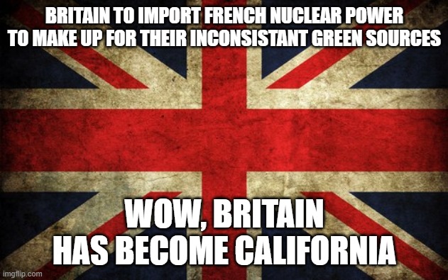 Inconsistent Great Britain | BRITAIN TO IMPORT FRENCH NUCLEAR POWER TO MAKE UP FOR THEIR INCONSISTANT GREEN SOURCES; WOW, BRITAIN HAS BECOME CALIFORNIA | image tagged in inconsistent great britain | made w/ Imgflip meme maker