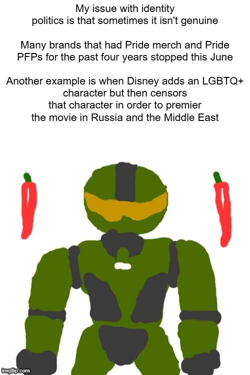 One could quote Michael Jackson and say "They don't really care about us" | My issue with identity politics is that sometimes it isn't genuine
 
Many brands that had Pride merch and Pride PFPs for the past four years stopped this June
 
Another example is when Disney adds an LGBTQ+ character but then censors that character in order to premier the movie in Russia and the Middle East | image tagged in spicymasterchief's announcement template,identity politics,america,pride month,politics,opinion | made w/ Imgflip meme maker