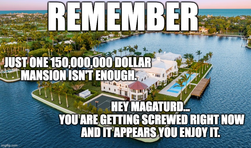 maga getting screwed and enjoying it | REMEMBER; JUST ONE 150,000,000 DOLLAR 
MANSION ISN'T ENOUGH. HEY MAGATURD... 
YOU ARE GETTING SCREWED RIGHT NOW
AND IT APPEARS YOU ENJOY IT. | image tagged in mansions don't build themselves | made w/ Imgflip meme maker