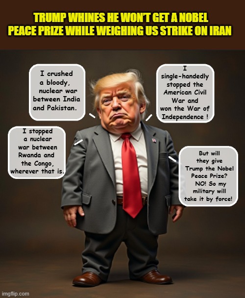 Little Man Trump pouts: Prizes 'acquired' from his own golf clubs-34...Noble Peace Prizes-0 | TRUMP WHINES HE WON’T GET A NOBEL PEACE PRIZE WHILE WEIGHING US STRIKE ON IRAN; I single-handedly stopped the American Civil War and won the War of Independence ! I crushed a bloody, 
 nuclear war between India and Pakistan. I stopped a nuclear war between Rwanda and  the Congo, wherever that is. But will they give Trump the Nobel Peace Prize?  NO! So my military will take it by force! | image tagged in impeach trump,donald trump memes,government corruption,trump is a moron,nobel prize | made w/ Imgflip meme maker