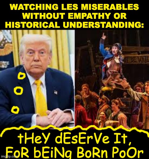 Sometimes, lacking a heart can make you a bad reader too | WATCHING LES MISERABLES
WITHOUT EMPATHY OR HISTORICAL UNDERSTANDING:; tHeY dEsErVe It, FoR bEiNg BoRn PoOr | image tagged in empathy,text,message,metaphor,story,idiocracy | made w/ Imgflip meme maker