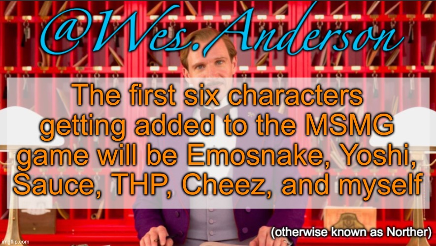There will be more characters added in updates | The first six characters getting added to the MSMG game will be Emosnake, Yoshi, Sauce, THP, Cheez, and myself | image tagged in wes anderson temp | made w/ Imgflip meme maker