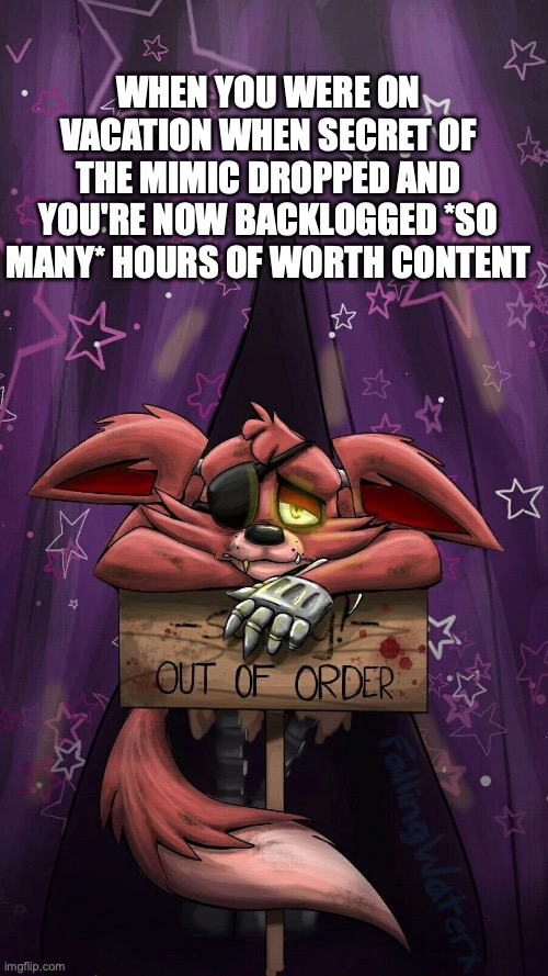 Suffering from my blessings. | WHEN YOU WERE ON VACATION WHEN SECRET OF THE MIMIC DROPPED AND YOU'RE NOW BACKLOGGED *SO MANY* HOURS OF WORTH CONTENT | image tagged in sad foxy,first world problems,fnaf,misery,markiplier | made w/ Imgflip meme maker