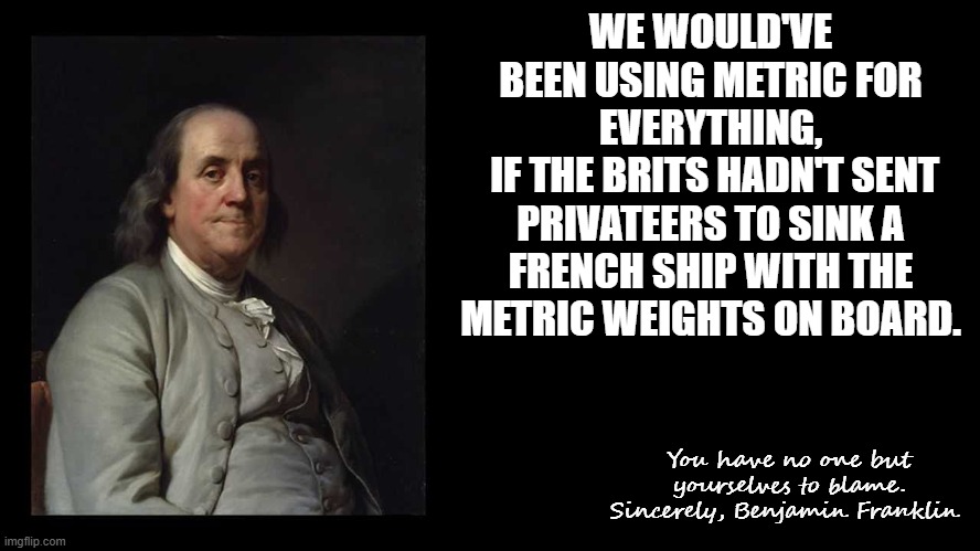 Ben Franklin Quote Box | WE WOULD'VE BEEN USING METRIC FOR EVERYTHING,
 IF THE BRITS HADN'T SENT PRIVATEERS TO SINK A FRENCH SHIP WITH THE METRIC WEIGHTS ON BOARD. Y | image tagged in ben franklin quote box | made w/ Imgflip meme maker