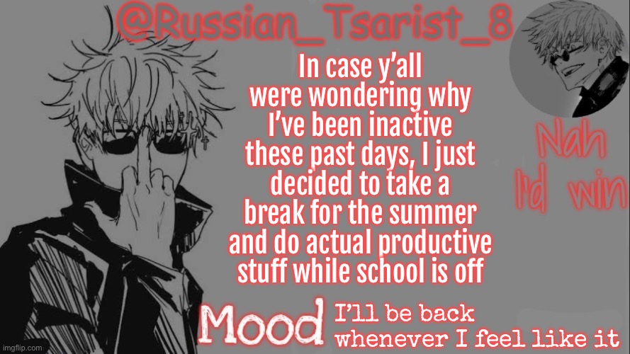 Russian_Tsarist_8 announcement temp (Thanks, Gojo-Satoru) | In case y’all were wondering why I’ve been inactive these past days, I just decided to take a break for the summer and do actual productive stuff while school is off; I’ll be back whenever I feel like it | image tagged in russian_tsarist_8 announcement temp thanks gojo-satoru | made w/ Imgflip meme maker