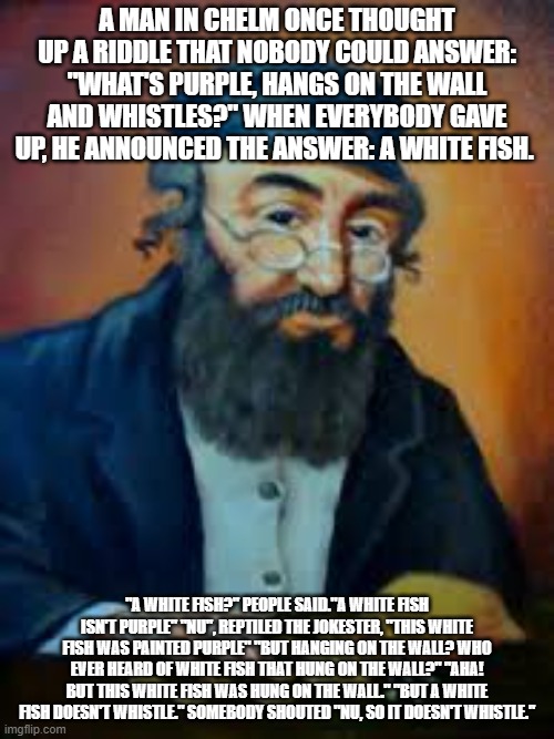 jewish humor | A MAN IN CHELM ONCE THOUGHT UP A RIDDLE THAT NOBODY COULD ANSWER: "WHAT'S PURPLE, HANGS ON THE WALL AND WHISTLES?" WHEN EVERYBODY GAVE UP, HE ANNOUNCED THE ANSWER: A WHITE FISH. "A WHITE FISH?" PEOPLE SAID."A WHITE FISH ISN'T PURPLE" "NU", REPTILED THE JOKESTER, "THIS WHITE FISH WAS PAINTED PURPLE" "BUT HANGING ON THE WALL? WHO EVER HEARD OF WHITE FISH THAT HUNG ON THE WALL?" "AHA! BUT THIS WHITE FISH WAS HUNG ON THE WALL." "BUT A WHITE FISH DOESN'T WHISTLE." SOMEBODY SHOUTED "NU, SO IT DOESN'T WHISTLE." | image tagged in jewish humor | made w/ Imgflip meme maker