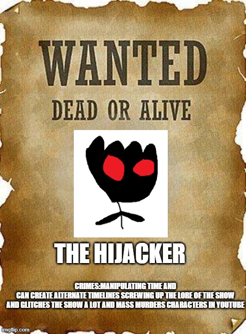 random bullshit i created not a meme | THE HIJACKER; CRIMES:MANIPULATING TIME AND
CAN CREATE ALTERNATE TIMELINES SCREWING UP THE LORE OF THE SHOW
AND GLITCHES THE SHOW A LOT AND MASS MURDERS CHARACTERS IN YOUTUBE | image tagged in wanted dead or alive | made w/ Imgflip meme maker