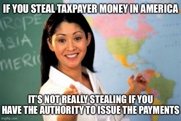 Unhelpful High School Teacher Meme | IF YOU STEAL TAXPAYER MONEY IN AMERICA IT’S NOT REALLY STEALING IF YOU HAVE THE AUTHORITY TO ISSUE THE PAYMENTS | image tagged in memes,unhelpful high school teacher | made w/ Imgflip meme maker