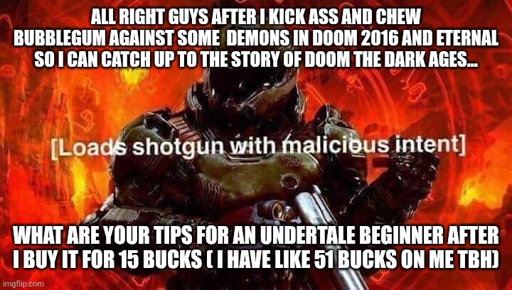 Loads shotgun with malicious intent | ALL RIGHT GUYS AFTER I KICK ASS AND CHEW BUBBLEGUM AGAINST SOME  DEMONS IN DOOM 2016 AND ETERNAL SO I CAN CATCH UP TO THE STORY OF DOOM THE DARK AGES... WHAT ARE YOUR TIPS FOR AN UNDERTALE BEGINNER AFTER I BUY IT FOR 15 BUCKS ( I HAVE LIKE 51 BUCKS ON ME TBH) | image tagged in loads shotgun with malicious intent | made w/ Imgflip meme maker