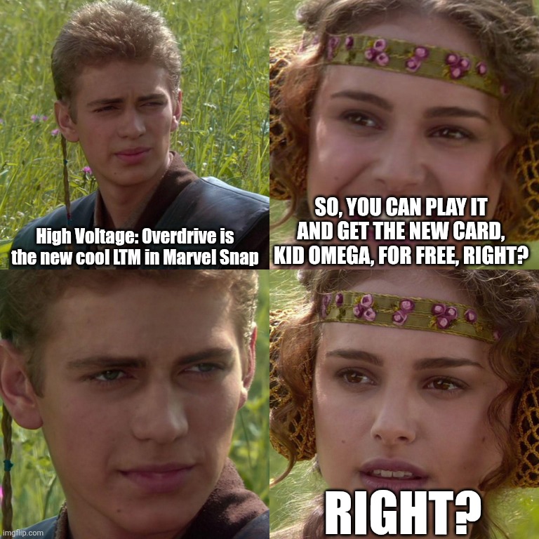 Marvel Snap's disastrous new High Voltage: Overdrive LTM be like | High Voltage: Overdrive is the new cool LTM in Marvel Snap; SO, YOU CAN PLAY IT AND GET THE NEW CARD, KID OMEGA, FOR FREE, RIGHT? RIGHT? | image tagged in anakin padme 4 panel | made w/ Imgflip meme maker