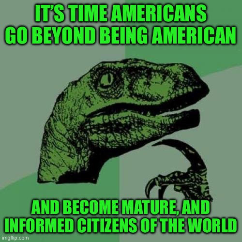 Philosoraptor | IT’S TIME AMERICANS GO BEYOND BEING AMERICAN; AND BECOME MATURE, AND INFORMED CITIZENS OF THE WORLD | image tagged in memes,philosoraptor | made w/ Imgflip meme maker