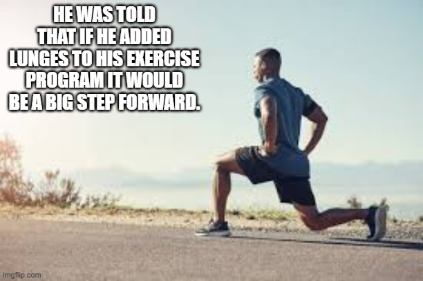 Adding lunges to my workout really was a big step for me. | HE WAS TOLD THAT IF HE ADDED LUNGES TO HIS EXERCISE PROGRAM IT WOULD BE A BIG STEP FORWARD. | image tagged in sports,funny,exercise,humor,steps,workout | made w/ Imgflip meme maker