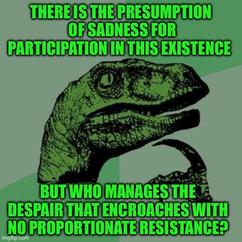 Philosoraptor | THERE IS THE PRESUMPTION  OF SADNESS FOR PARTICIPATION IN THIS EXISTENCE; BUT WHO MANAGES THE DESPAIR THAT ENCROACHES WITH NO PROPORTIONATE RESISTANCE? | image tagged in memes,philosoraptor | made w/ Imgflip meme maker