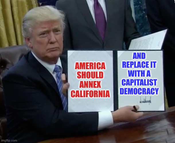 The Future of Regime Change Should Put America First | AND REPLACE IT WITH A CAPITALIST DEMOCRACY; AMERICA SHOULD ANNEX CALIFORNIA | image tagged in trump bill signing,california,capitalism,democracy,communism,stupid liberals | made w/ Imgflip meme maker