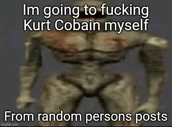 Filth with limbs | Im going to fucking Kurt Cobain myself; From random persons posts | image tagged in filth with limbs | made w/ Imgflip meme maker