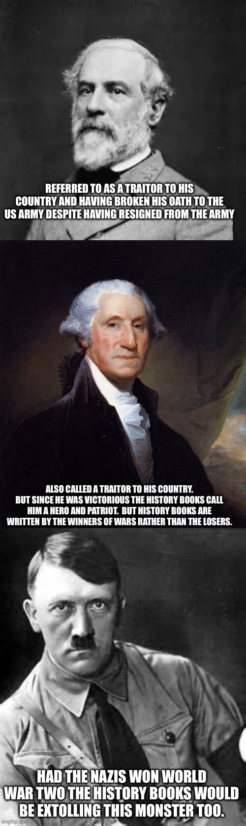 REFERRED TO AS A TRAITOR TO HIS COUNTRY AND HAVING BROKEN HIS OATH TO THE US ARMY DESPITE HAVING RESIGNED FROM THE ARMY; ALSO CALLED A TRAITOR TO HIS COUNTRY. BUT SINCE HE WAS VICTORIOUS THE HISTORY BOOKS CALL HIM A HERO AND PATRIOT.  BUT HISTORY BOOKS ARE WRITTEN BY THE WINNERS OF WARS RATHER THAN THE LOSERS. HAD THE NAZIS WON WORLD WAR TWO THE HISTORY BOOKS WOULD BE EXTOLLING THIS MONSTER TOO. | image tagged in robert e lee,memes,george washington,adolf hitler | made w/ Imgflip meme maker