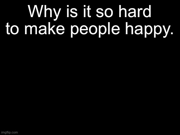 Might not be on for a bit. If I don’t come back, I’m sorry. | Why is it so hard to make people happy. | made w/ Imgflip meme maker
