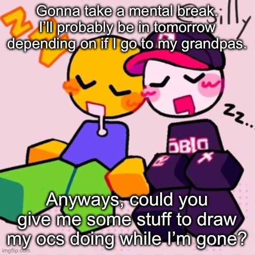 Preferably some bases or something but other things are fine. | Gonna take a mental break. I’ll probably be in tomorrow depending on if I go to my grandpas. Anyways, could you give me some stuff to draw my ocs doing while I’m gone? | image tagged in guest noob i think | made w/ Imgflip meme maker