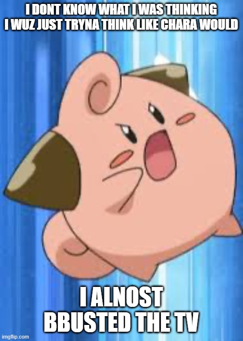 Angry cleffa | I DONT KNOW WHAT I WAS THINKING I WUZ JUST TRYNA THINK LIKE CHARA WOULD I ALNOST BBUSTED THE TV | image tagged in angry cleffa | made w/ Imgflip meme maker