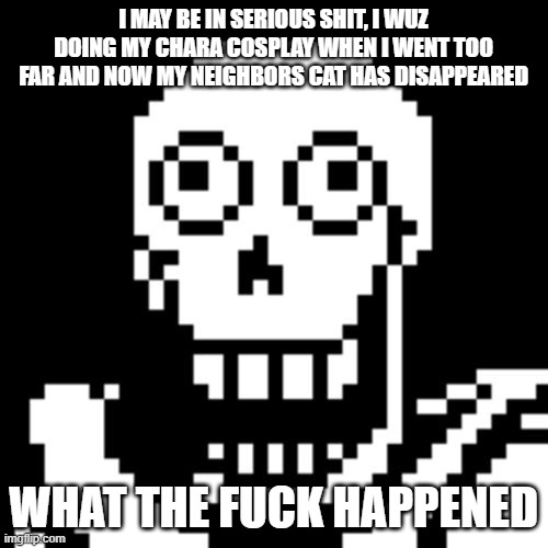 Papyrus Undertale | I MAY BE IN SERIOUS SHIT, I WUZ DOING MY CHARA COSPLAY WHEN I WENT TOO FAR AND NOW MY NEIGHBORS CAT HAS DISAPPEARED WHAT THE FUCK HAPPENED | image tagged in papyrus undertale | made w/ Imgflip meme maker