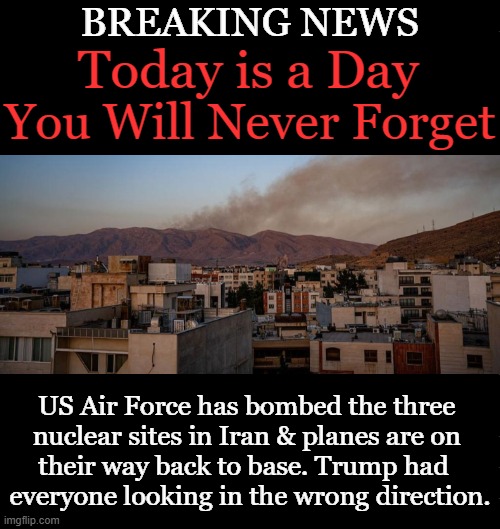 June 21, 2025 | BREAKING NEWS; Today is a Day; You Will Never Forget; US Air Force has bombed the three 
nuclear sites in Iran & planes are on 
their way back to base. Trump had  
everyone looking in the wrong direction. | image tagged in united states of america,iran,donald j trump,bombs,june 21,breaking news | made w/ Imgflip meme maker