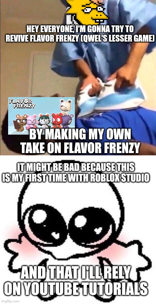 Wish me luck | HEY EVERYONE, I'M GONNA TRY TO REVIVE FLAVOR FRENZY (QWEL'S LESSER GAME); BY MAKING MY OWN TAKE ON FLAVOR FRENZY; IT MIGHT BE BAD BECAUSE THIS IS MY FIRST TIME WITH ROBLOX STUDIO; AND THAT I'LL RELY ON YOUTUBE TUTORIALS | image tagged in reviving,silly lil guy | made w/ Imgflip meme maker